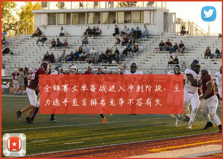 全锦赛女单备战进入冲刺阶段，主力选手直言排名竞争不容有失