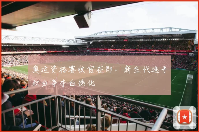 奥运资格赛收官在即，新生代选手积分争夺白热化