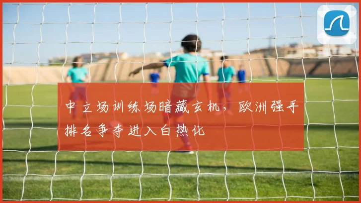 中立场训练场暗藏玄机，欧洲强手排名争夺进入白热化
