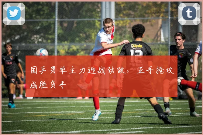 国乒男单主力迎战劲敌，正手抢攻成胜负手