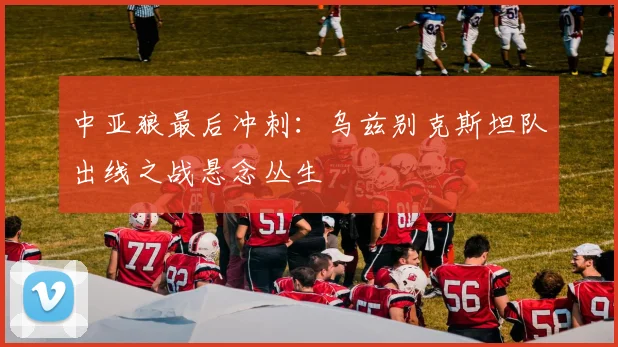中亚狼最后冲刺：乌兹别克斯坦队出线之战悬念丛生